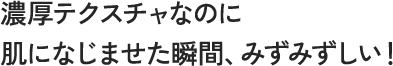 濃厚テクスチャなのに肌に馴染ませた瞬間、みずみずしい！